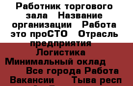 Работник торгового зала › Название организации ­ Работа-это проСТО › Отрасль предприятия ­ Логистика › Минимальный оклад ­ 27 000 - Все города Работа » Вакансии   . Тыва респ.,Ак-Довурак г.